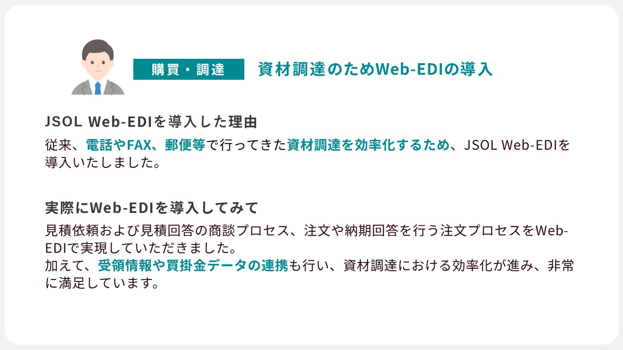 JSOL Web-EDIの導入事例１：電話やFAXで行ってきた資材調達を効率化するためにWeb-EDIを導入。Web-EDI導入後、商談プロセスや注文プロセスをWeb-EDIで実現。資材調達における効率化が進み、非常に満足な結果が得らました。