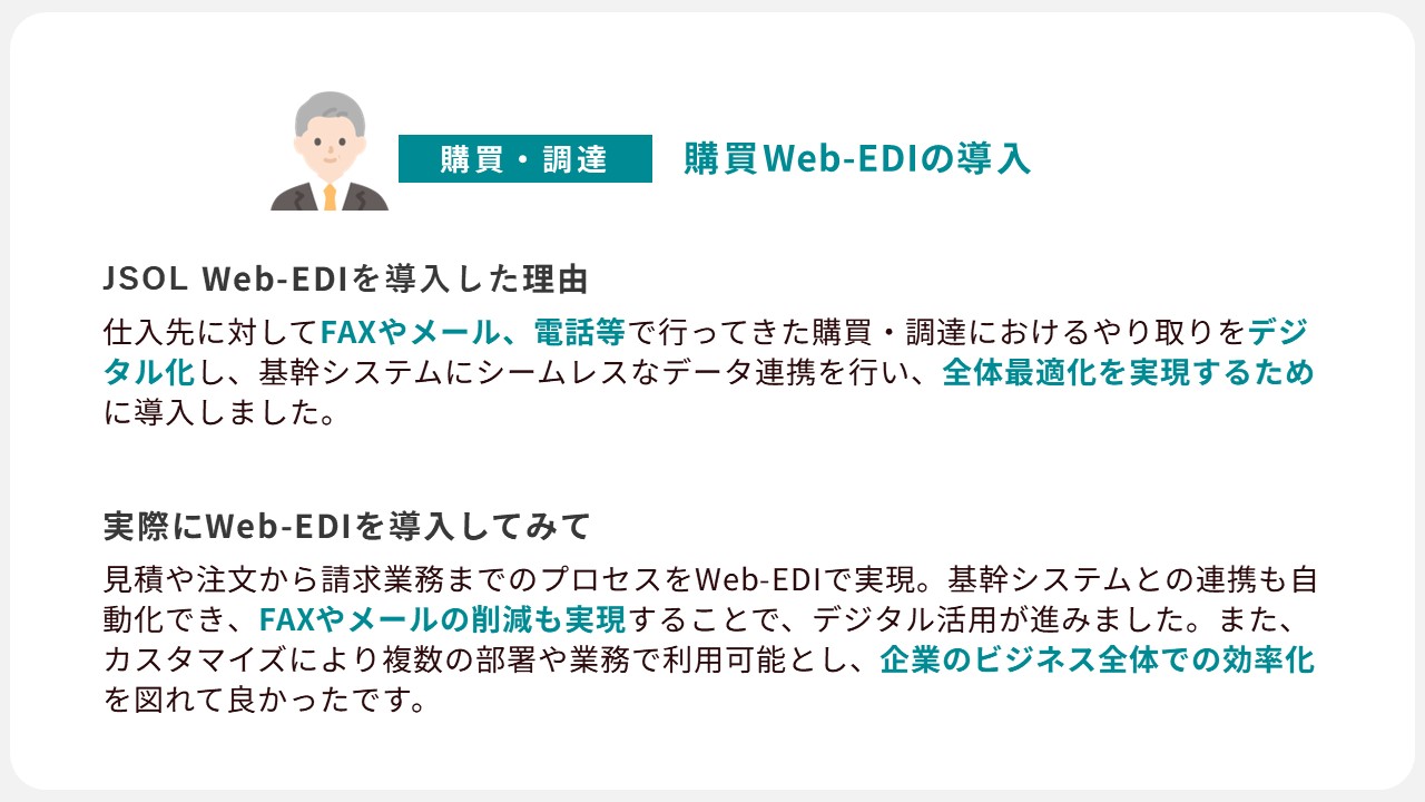 JSOL Web-EDIの導入事例２：購買調達のやり取りをデジタル化し、基幹システムにデータ連携を行い全体最適化を実現するために導入。Web-EDI導入後、FAXやメールの削減も実現し、企業のビジネス全体での効率化が図ることができました。