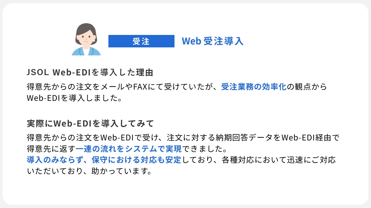 JSOL Web-EDIの導入事例３：メールやFAXで得意先からの注文受けていたが、受注業務の効率化を図るためWeb-EDIを導入。Web-EDI導入後、得意先からの注文を受け、納期回答を得意先に返信するという一連の流れをWeb-EDI経由で実現ができました。導入のみならず、保守における対応も迅速かつ安定しており、大変助かっています。