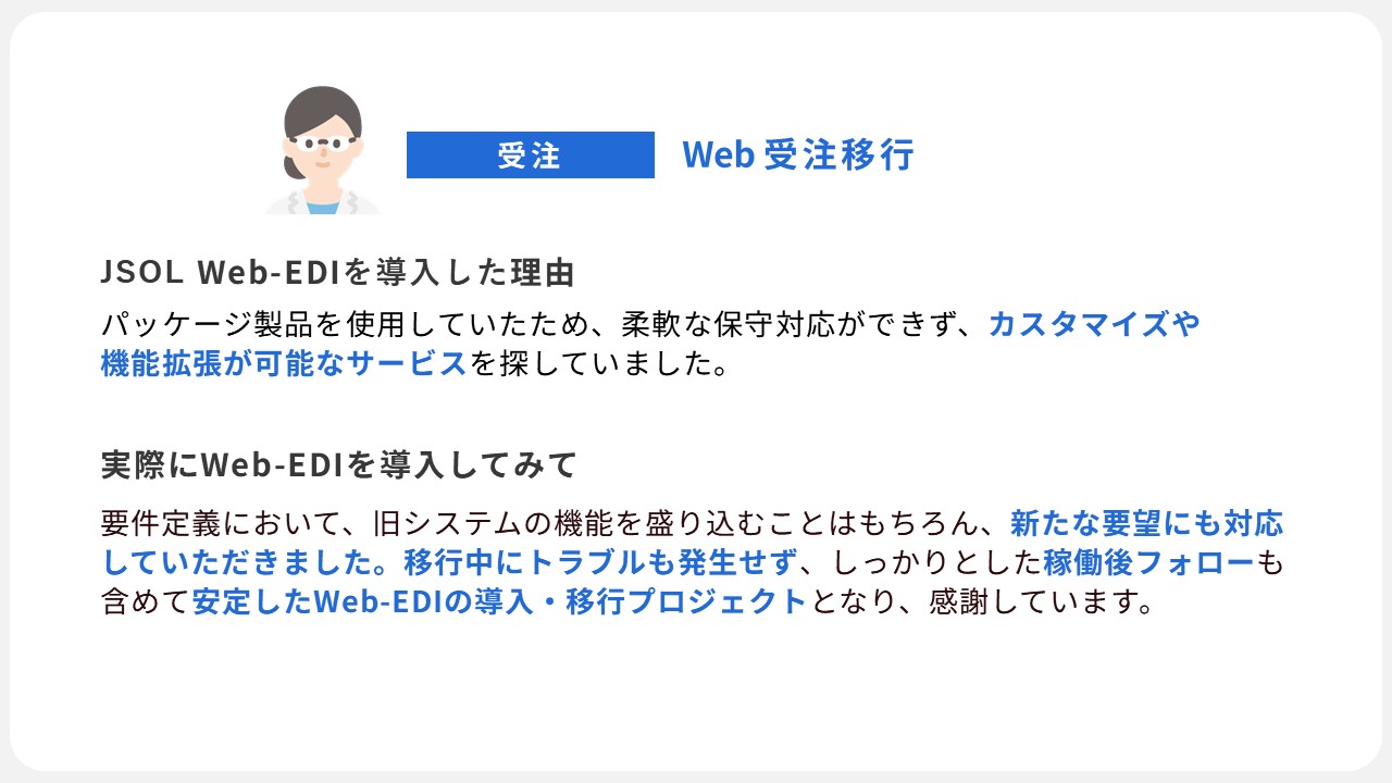 JSOL Web-EDIの導入事例４：柔軟な保守対応ができないパッケージ製品を使用していたので、カスタマイズ、機能拡張が可能なEDIサービスを探していた。Web-EDI導入後、旧システムの機能を維持したまま新たな要望にも対応。移行中トラブルも発生せず、運用フォローもあり、安心できるWeb-EDI導入移行プロジェクトとなり感謝しています。