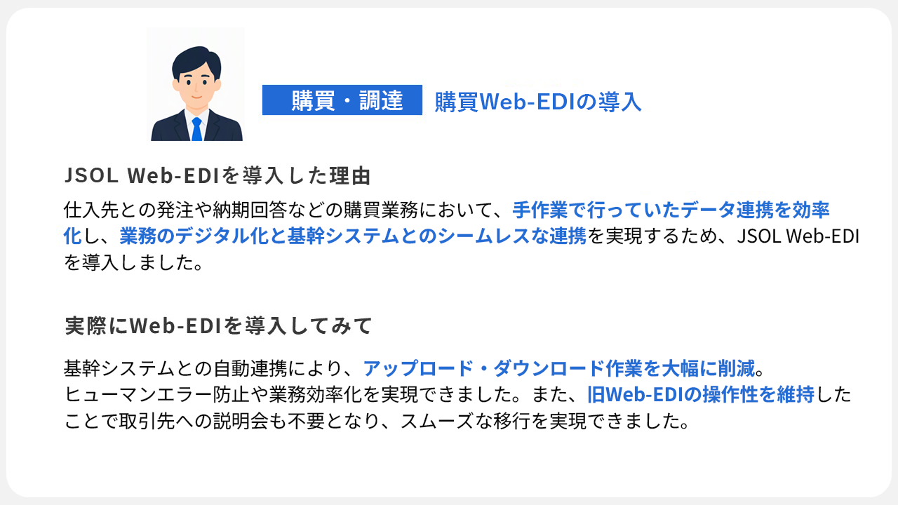 購買業務のデジタル化と基幹システムとのシームレスな連携を実現するために導入。導入後はアップロード・ダウンロード作業の削減やヒューマンエラー防止を実現し、旧Web-EDIの操作性を維持することで取引先への負担なくスムーズに移行しました。
